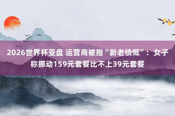 2026世界杯亚盘 运营商被指“新老愤慨”：女子称挪动159元套餐比不上39元套餐