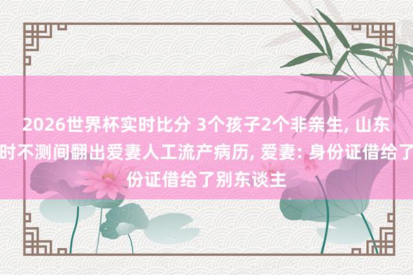 2026世界杯实时比分 3个孩子2个非亲生， 山东须眉分居时不测间翻出爱妻人工流产病历， 爱妻: 身份证借给了别东谈主