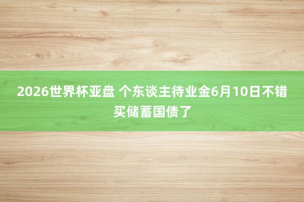 2026世界杯亚盘 个东谈主待业金6月10日不错买储蓄国债了