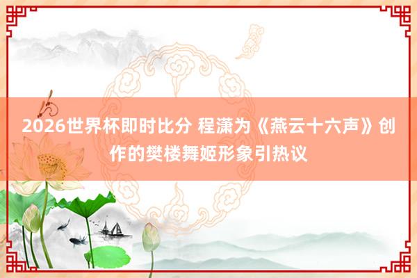 2026世界杯即时比分 程潇为《燕云十六声》创作的樊楼舞姬形象引热议