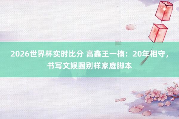 2026世界杯实时比分 高鑫王一楠:20年相守,书写文娱圈别样家庭脚本