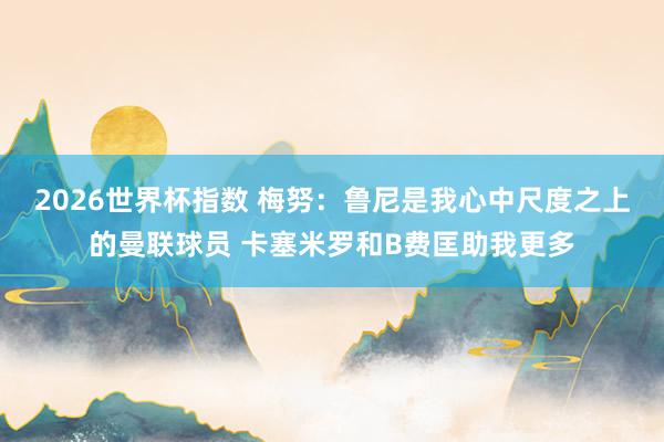 2026世界杯指数 梅努：鲁尼是我心中尺度之上的曼联球员 卡塞米罗和B费匡助我更多
