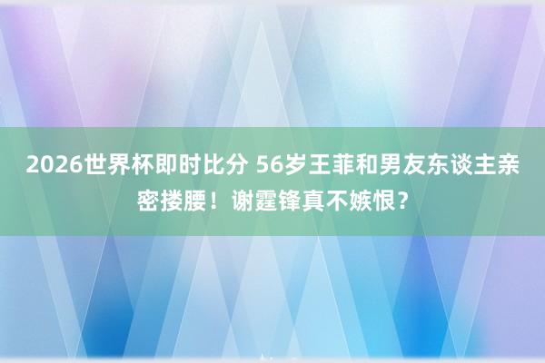 2026世界杯即时比分 56岁王菲和男友东谈主亲密搂腰！谢霆锋真不嫉恨？