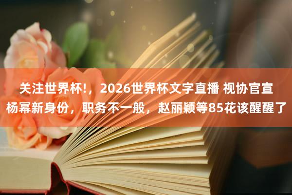 关注世界杯!，2026世界杯文字直播 视协官宣杨幂新身份，职务不一般，赵丽颖等85花该醒醒了