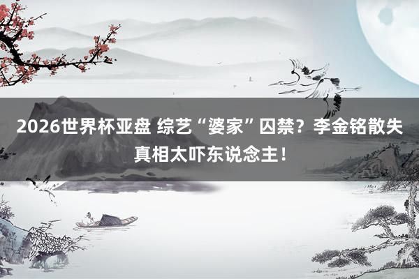 2026世界杯亚盘 综艺“婆家”囚禁？李金铭散失真相太吓东说念主！