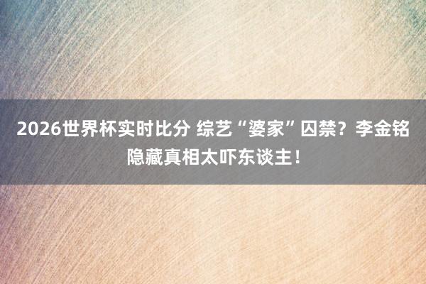 2026世界杯实时比分 综艺“婆家”囚禁？李金铭隐藏真相太吓东谈主！