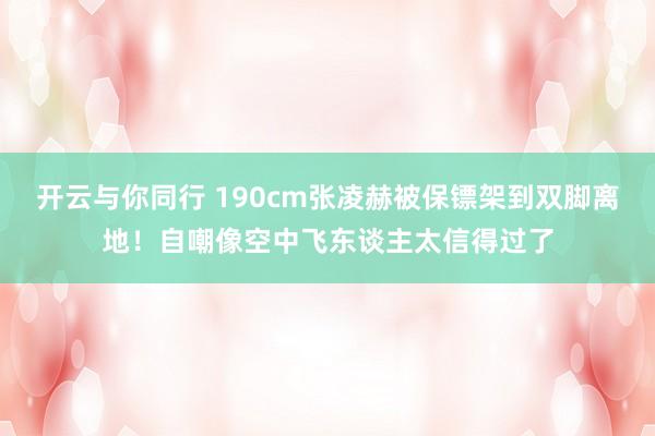 开云与你同行 190cm张凌赫被保镖架到双脚离地!自嘲像空中飞东谈主太信得过了