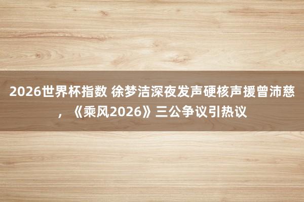 2026世界杯指数 徐梦洁深夜发声硬核声援曾沛慈,《乘风2026》三公争议引热议