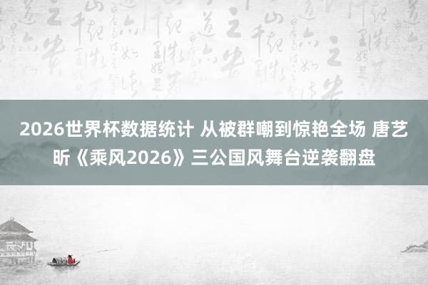 2026世界杯数据统计 从被群嘲到惊艳全场 唐艺昕《乘风2026》三公国风舞台逆袭翻盘