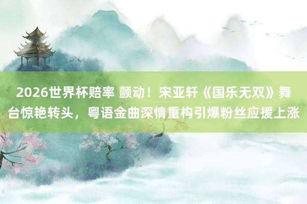 2026世界杯赔率 颤动！宋亚轩《国乐无双》舞台惊艳转头，粤语金曲深情重构引爆粉丝应援上涨