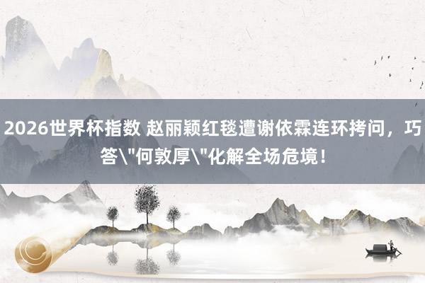 2026世界杯指数 赵丽颖红毯遭谢依霖连环拷问，巧答