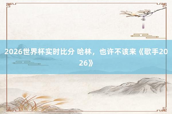 2026世界杯实时比分 哈林，也许不该来《歌手2026》