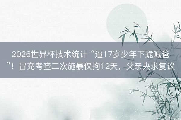 2026世界杯技术统计 “逼17岁少年下跪喊爸”！冒充考查二次施暴仅拘12天，父亲央求复议