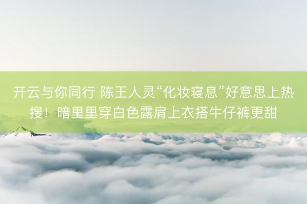 开云与你同行 陈王人灵“化妆寝息”好意思上热搜！暗里里穿白色露肩上衣搭牛仔裤更甜