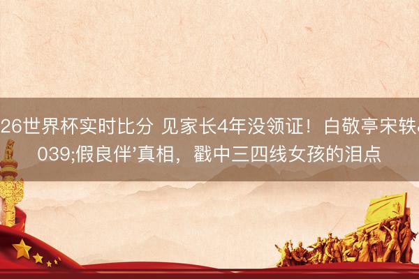 2026世界杯实时比分 见家长4年没领证！白敬亭宋轶'假良伴'真相，戳中三四线女孩的泪点