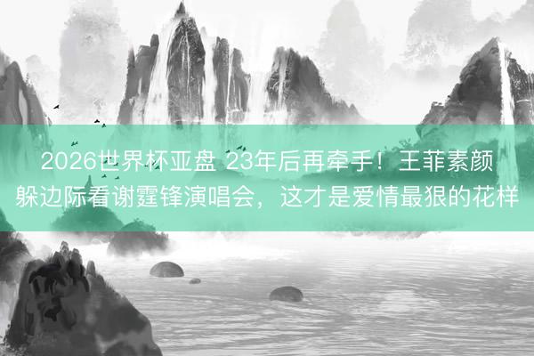 2026世界杯亚盘 23年后再牵手！王菲素颜躲边际看谢霆锋演唱会，这才是爱情最狠的花样