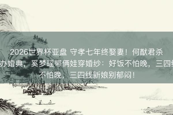 2026世界杯亚盘 守孝七年终娶妻！何猷君杀青综艺誓词补办婚典，奚梦瑶带俩娃穿婚纱：好饭不怕晚，三四线新娘别郁闷！