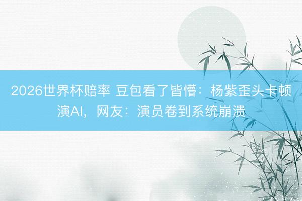 2026世界杯赔率 豆包看了皆懵：杨紫歪头卡顿演AI，网友：演员卷到系统崩溃
