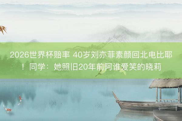 2026世界杯赔率 40岁刘亦菲素颜回北电比耶！同学：她照旧20年前阿谁爱笑的晓莉