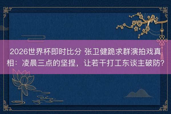 2026世界杯即时比分 张卫健跪求群演拍戏真相：凌晨三点的坚捏，让若干打工东谈主破防？