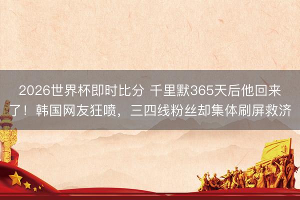 2026世界杯即时比分 千里默365天后他回来了！韩国网友狂喷，三四线粉丝却集体刷屏救济