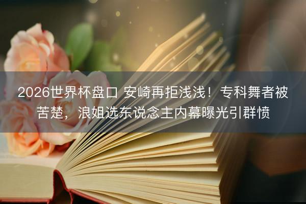 2026世界杯盘口 安崎再拒浅浅！专科舞者被苦楚，浪姐选东说念主内幕曝光引群愤