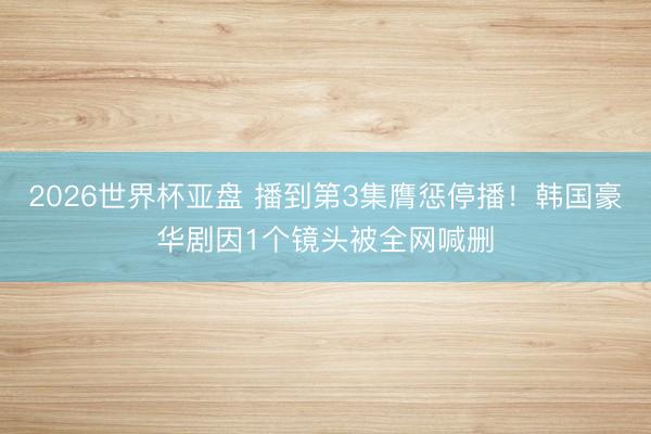 2026世界杯亚盘 播到第3集膺惩停播！韩国豪华剧因1个镜头被全网喊删
