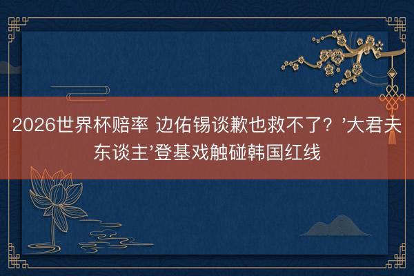 2026世界杯赔率 边佑锡谈歉也救不了？'大君夫东谈主'登基戏触碰韩国红线
