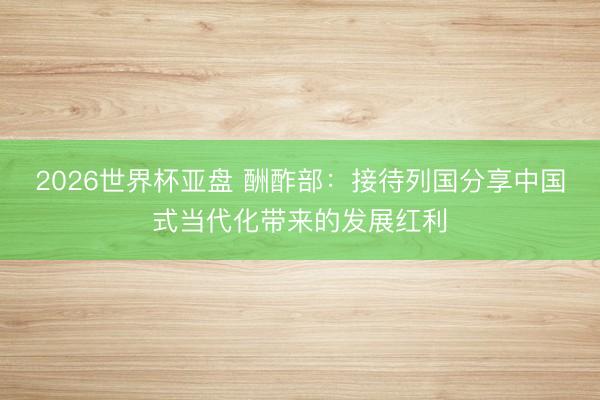 2026世界杯亚盘 酬酢部：接待列国分享中国式当代化带来的发展红利