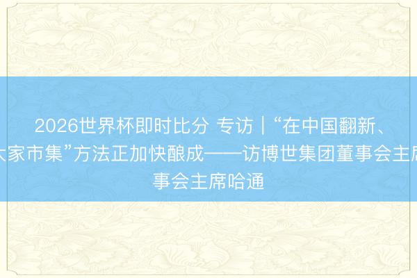 2026世界杯即时比分 专访｜“在中国翻新、职业大家市集”方法正加快酿成——访博世集团董事会主席哈通