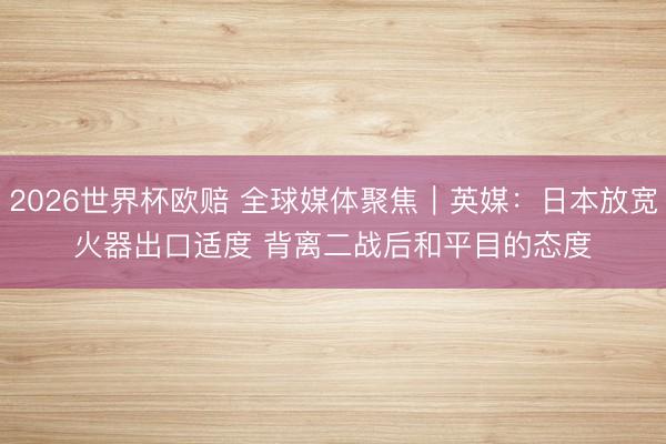 2026世界杯欧赔 全球媒体聚焦｜英媒：日本放宽火器出口适度 背离二战后和平目的态度