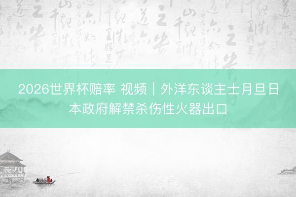 2026世界杯赔率 视频｜外洋东谈主士月旦日本政府解禁杀伤性火器出口