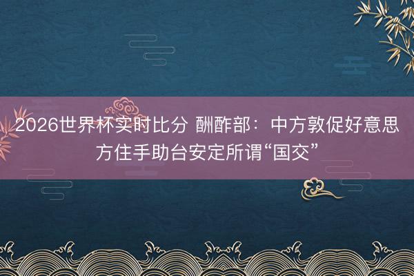 2026世界杯实时比分 酬酢部：中方敦促好意思方住手助台安定所谓“国交”