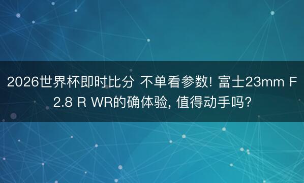2026世界杯即时比分 不单看参数! 富士23mm F2.8 R WR的确体验， 值得动手吗?