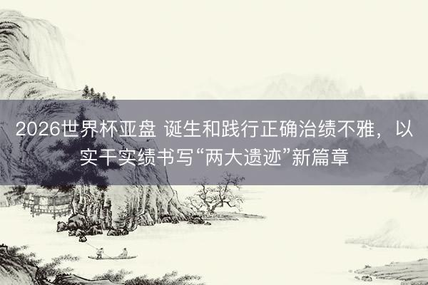 2026世界杯亚盘 诞生和践行正确治绩不雅，以实干实绩书写“两大遗迹”新篇章