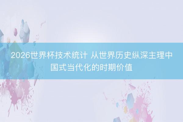 2026世界杯技术统计 从世界历史纵深主理中国式当代化的时期价值