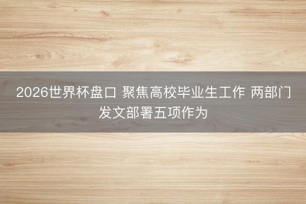 2026世界杯盘口 聚焦高校毕业生工作 两部门发文部署五项作为