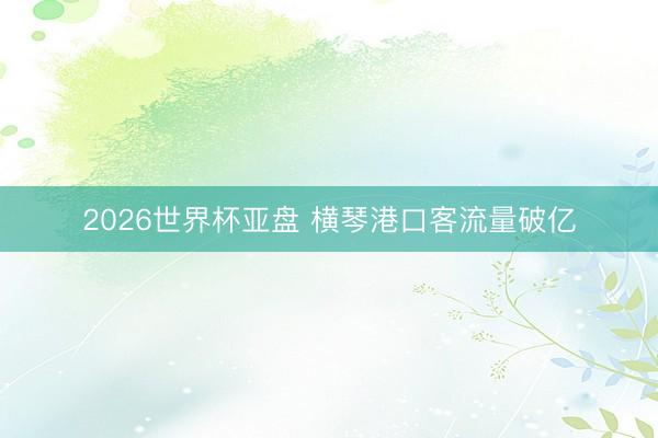 2026世界杯亚盘 横琴港口客流量破亿