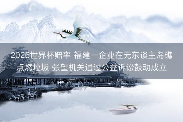2026世界杯赔率 福建一企业在无东谈主岛礁点燃垃圾 张望机关通过公益诉讼鼓动成立