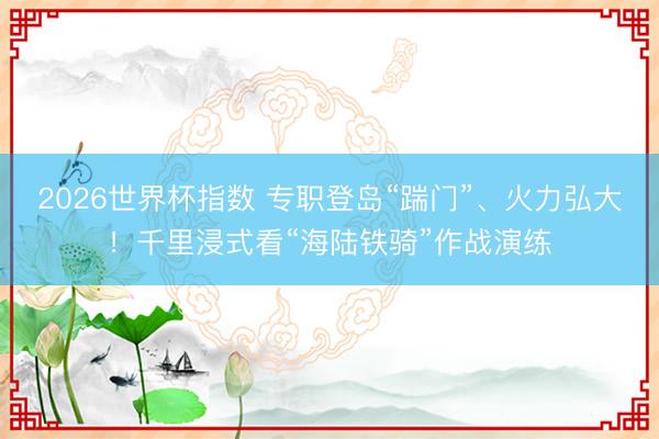 2026世界杯指数 专职登岛“踹门”、火力弘大！千里浸式看“海陆铁骑”作战演练