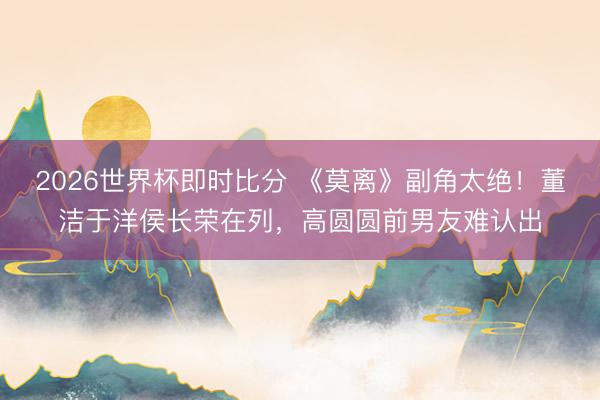 2026世界杯即时比分 《莫离》副角太绝！董洁于洋侯长荣在列，高圆圆前男友难认出