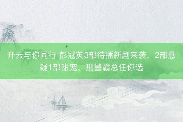 开云与你同行 彭冠英3部待播新剧来袭，2部悬疑1部甜宠，刑警霸总任你选