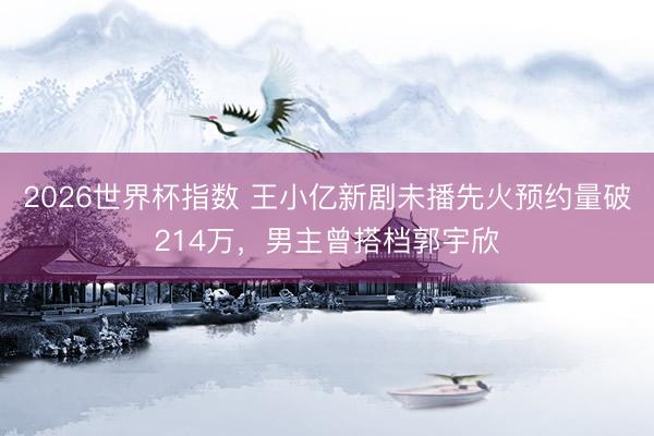 2026世界杯指数 王小亿新剧未播先火预约量破214万，男主曾搭档郭宇欣