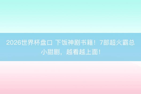 2026世界杯盘口 下饭神剧书籍！7部超火霸总小甜剧，越看越上面！