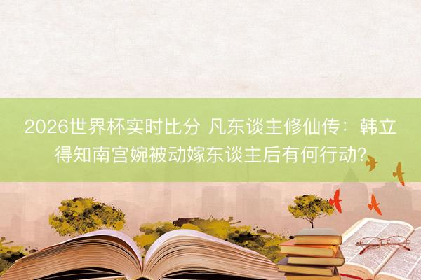 2026世界杯实时比分 凡东谈主修仙传：韩立得知南宫婉被动嫁东谈主后有何行动？