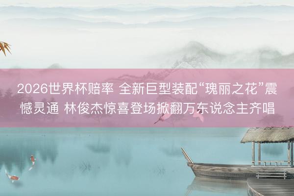 2026世界杯赔率 全新巨型装配“瑰丽之花”震憾灵通 林俊杰惊喜登场掀翻万东说念主齐唱