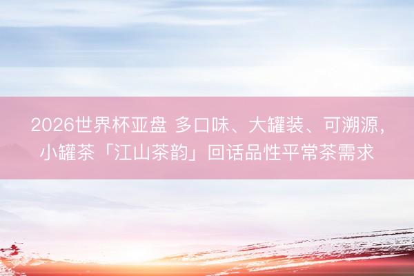 2026世界杯亚盘 多口味、大罐装、可溯源，小罐茶「江山茶韵」回话品性平常茶需求