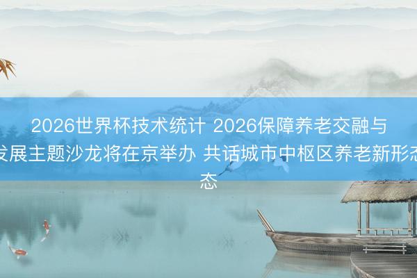 2026世界杯技术统计 2026保障养老交融与发展主题沙龙将在京举办 共话城市中枢区养老新形态