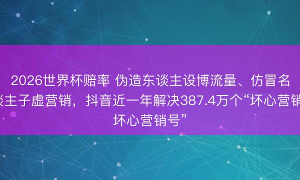 2026世界杯赔率 伪造东谈主设博流量、仿冒名东谈主子虚营销，抖音近一年解决387.4万个“坏心营销号”
