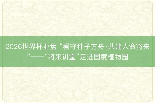 2026世界杯亚盘 “看守种子方舟·共建人命将来”——“将来讲堂”走进国度植物园